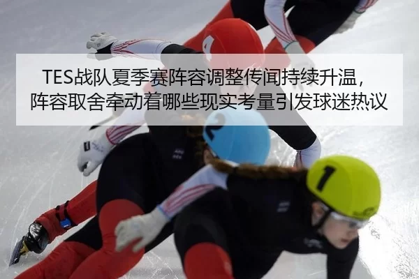 TES战队夏季赛阵容调整传闻持续升温，阵容取舍牵动着哪些现实考量引发球迷热议